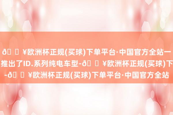 🔥欧洲杯正规(买球)下单平台·中国官方全站一汽-人人此前已向市集推出了ID.系列纯电车型-🔥欧洲杯正