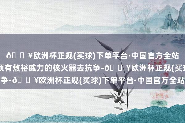 🔥欧洲杯正规(买球)下单平台·中国官方全站也等于我方国度也必须有敷裕威力的核火器去抗争-🔥欧洲杯正规