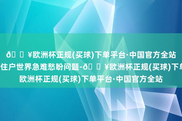 🔥欧洲杯正规(买球)下单平台·中国官方全站悉心用情用劲责罚好住户世界急难愁盼问题-🔥欧洲杯正规(买球