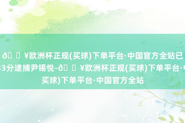 🔥欧洲杯正规(买球)下单平台·中国官方全站已于本日10时33分逮捕尹锡悦-🔥欧洲杯正规(买球)下单平