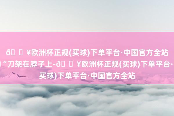 🔥欧洲杯正规(买球)下单平台·中国官方全站如今是着实的“刀架在脖子上-🔥欧洲杯正规(买球)下单平台·中国官方全站