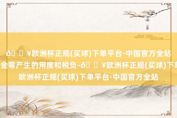 🔥欧洲杯正规(买球)下单平台·中国官方全站本基金往复证券、基金等产生的用度和税负-🔥欧洲杯正规(买球)下单平台·中国官方全站