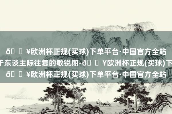 🔥欧洲杯正规(买球)下单平台·中国官方全站其中一个关节时代等于东谈主际往复的敏锐期-🔥欧洲杯正规(买球)下单平台·中国官方全站