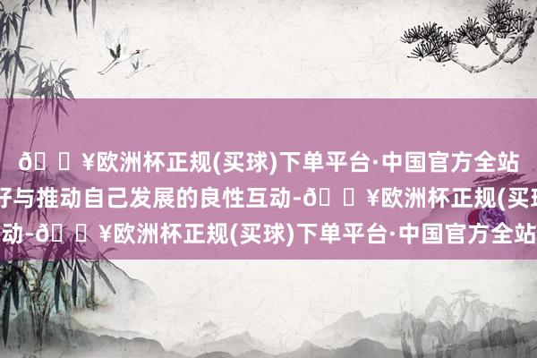 🔥欧洲杯正规(买球)下单平台·中国官方全站完了维持经济回升向好与推动自己发展的良性互动-🔥欧洲杯正规(买球)下单平台·中国官方全站