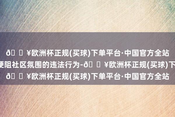 🔥欧洲杯正规(买球)下单平台·中国官方全站对此类不尊重死人、梗阻社区氛围的违法行为-🔥欧洲杯正规(买球)下单平台·中国官方全站