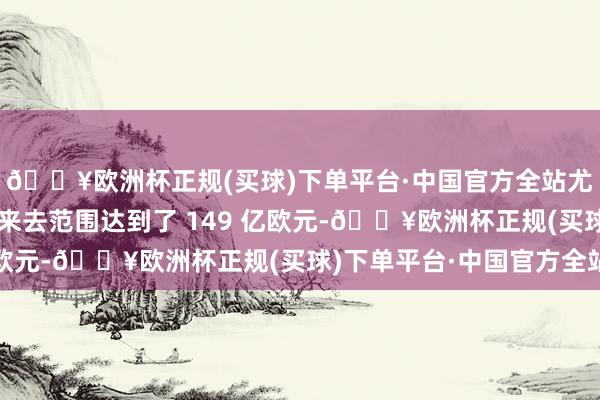 🔥欧洲杯正规(买球)下单平台·中国官方全站尤其是在第二季度退出来去范围达到了 149 亿欧元-🔥欧洲杯正规(买球)下单平台·中国官方全站