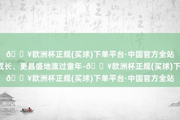 🔥欧洲杯正规(买球)下单平台·中国官方全站齐是为了使我更好地成长、更昌盛地渡过童年-🔥欧洲杯正规(买球)下单平台·中国官方全站