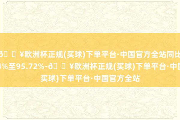 🔥欧洲杯正规(买球)下单平台·中国官方全站同比增长91.44%至95.72%-🔥欧洲杯正规(买球)下单平台·中国官方全站