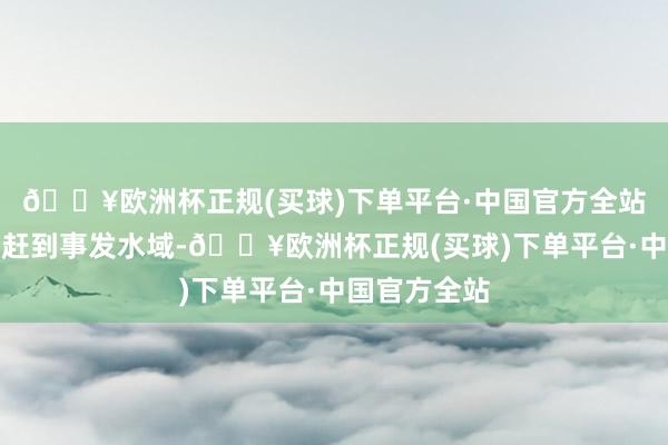 🔥欧洲杯正规(买球)下单平台·中国官方全站乘坐救生艇赶到事发水域-🔥欧洲杯正规(买球)下单平台·中国官方全站