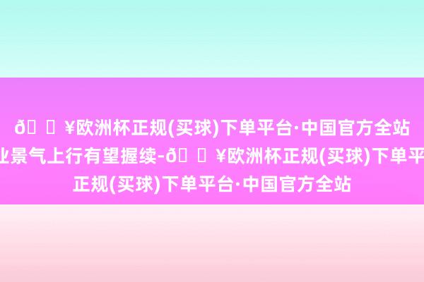 🔥欧洲杯正规(买球)下单平台·中国官方全站咱们以为玻纤行业景气上行有望握续-🔥欧洲杯正规(买球)下单平台·中国官方全站