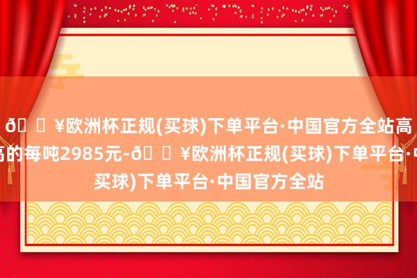 🔥欧洲杯正规(买球)下单平台·中国官方全站高涨至近期最高的每吨2985元-🔥欧洲杯正规(买球)下单平