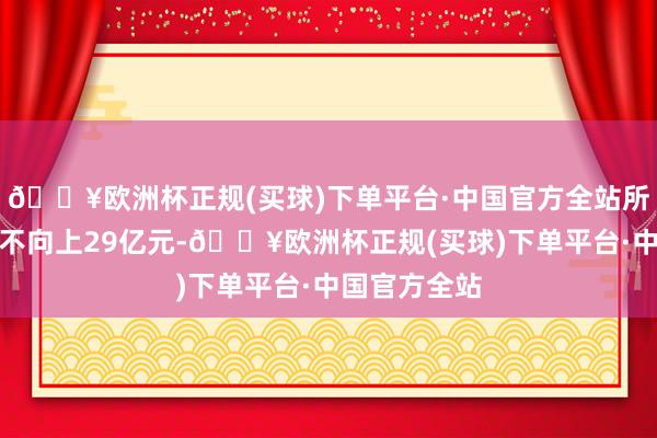 🔥欧洲杯正规(买球)下单平台·中国官方全站所募资金总数不向上29亿元-🔥欧洲杯正规(买球)下单平台·