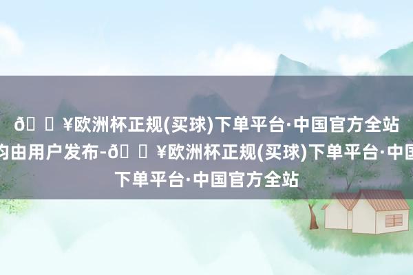 🔥欧洲杯正规(买球)下单平台·中国官方全站悉数实质均由用户发布-🔥欧洲杯正规(买球)下单平台·中国官方全站