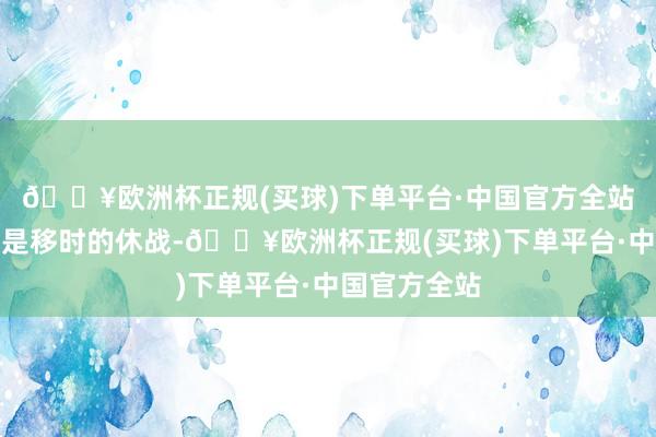 🔥欧洲杯正规(买球)下单平台·中国官方全站指标不应该是移时的休战-🔥欧洲杯正规(买球)下单平台·中国