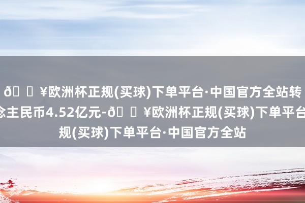 🔥欧洲杯正规(买球)下单平台·中国官方全站转让总价为东说念主民币4.52亿元-🔥欧洲杯正规(买球)下单平台·中国官方全站