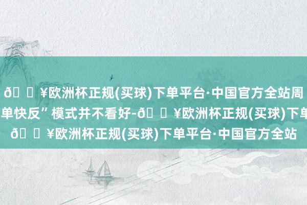 🔥欧洲杯正规(买球)下单平台·中国官方全站周以宁对SHEIN的“小单快反”模式并不看好-🔥欧洲杯正规